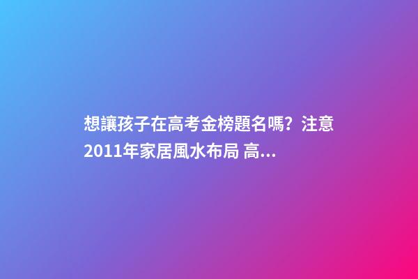 想讓孩子在高考金榜題名嗎？注意2011年家居風水布局 高考風水七